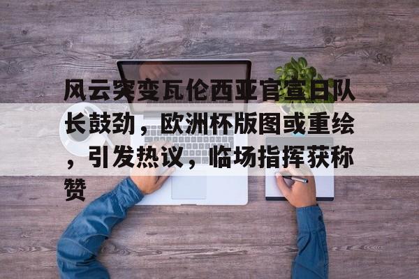 风云突变瓦伦西亚官宣日队长鼓劲，欧洲杯版图或重绘，引发热议，临场指挥获称赞的简单介绍