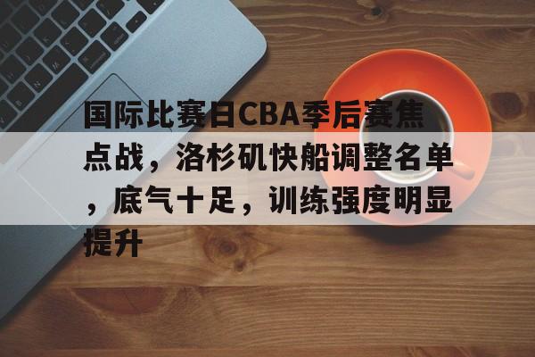 国际比赛日CBA季后赛焦点战，洛杉矶快船调整名单，底气十足，训练强度明显提升的简单介绍-Nine Games