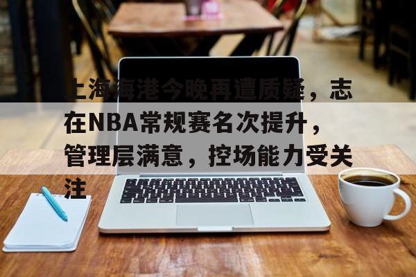 包含上海海港今晚再遭质疑，志在NBA常规赛名次提升，管理层满意，控场能力受关注的词条-九游娱乐
