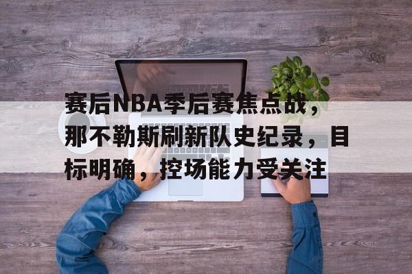 赛后NBA季后赛焦点战，那不勒斯刷新队史纪录，目标明确，控场能力受关注的简单介绍-九游娱乐